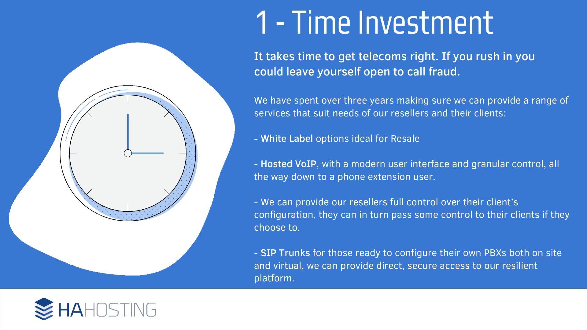 2 Time Investment - t takes time to get telecoms right. If you rush in you could leave yourself open to call fraud. We have spent over three years making sure we can provide a range of services that suit needs of our resellers and their clients: - White Label options ideal for Resale - Hosted VoIP, with a modern user interface and granular control, all the way down to a phone extension user. - We can provide our resellers full control over their client’s configuration, they can in turn pass some control to their clients if they choose to. - SIP Trunks for those ready to configure their own PBXs both on site and virtual, we can provide direct, secure access to our resilient platform.
