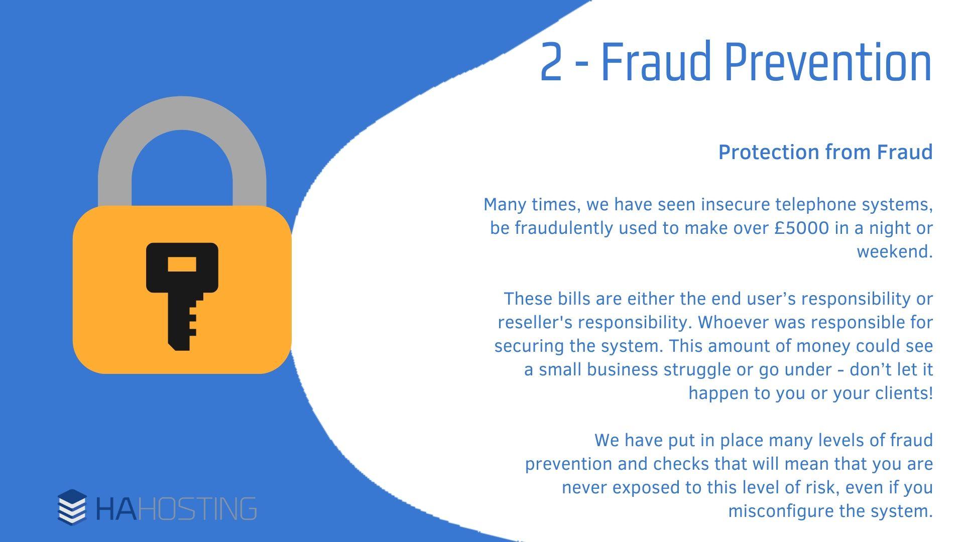 3 Fraud Prevention - Protection from Fraud Many times, we have seen insecure telephone systems, be fraudulently used to make over £5000 in a night or weekend. These bills are either the end user’s responsibility or reseller's responsibility. Whoever was responsible for securing the system. This amount of money could see a small business struggle or go under - don’t let it happen to you or your clients! We have put in place many levels of fraud prevention and checks that will mean that you are never exposed to this level of risk, even if you misconfigure the system