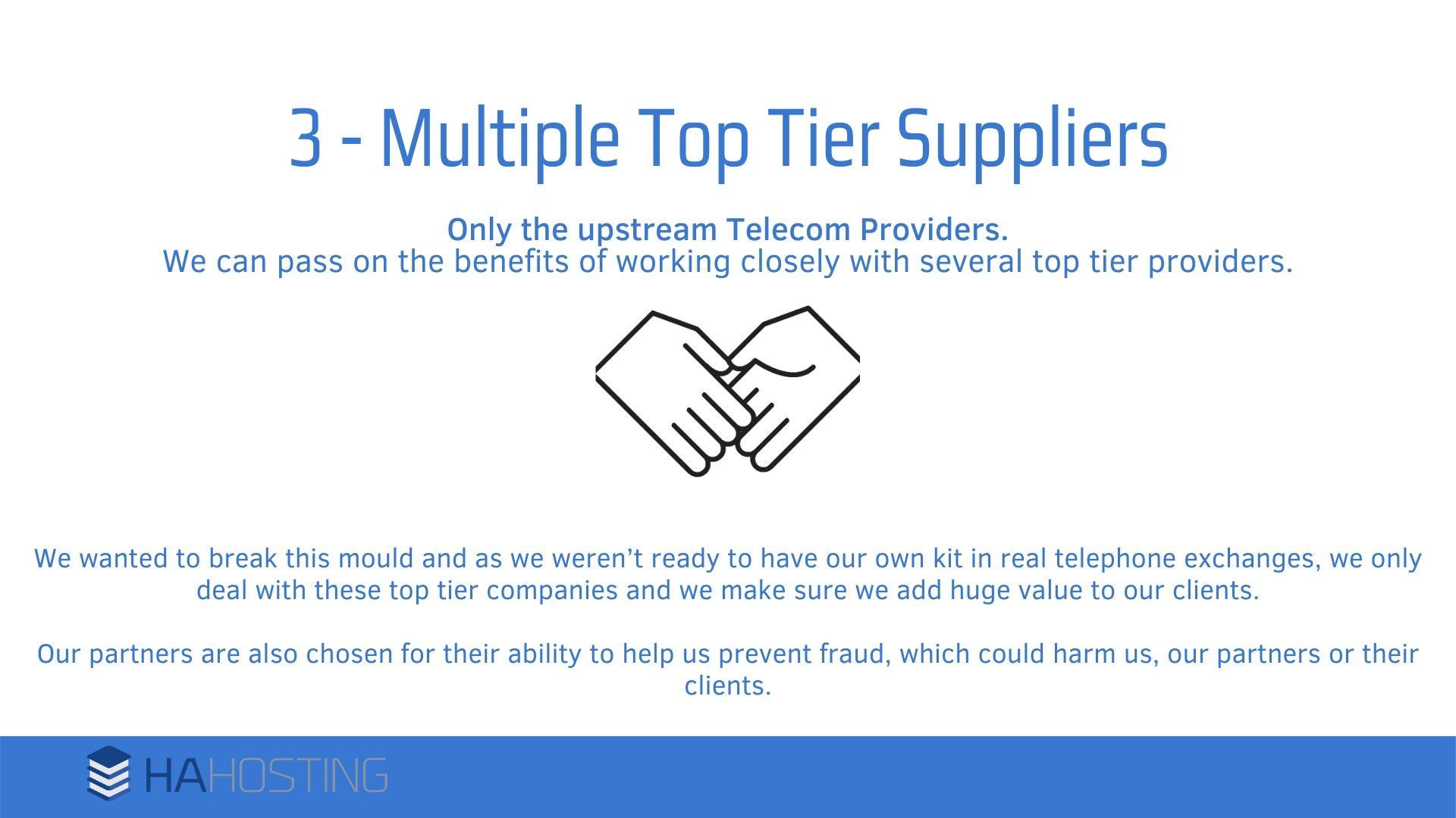 5 multiple top tier suppliers - We wanted to break this mould and as we weren’t ready to have our own kit in real telephone exchanges, we only deal with these top tier companies and we make sure we add huge value to our clients. Our partners are also chosen for their ability to help us prevent fraud, which could harm us, our partners or their clients.
