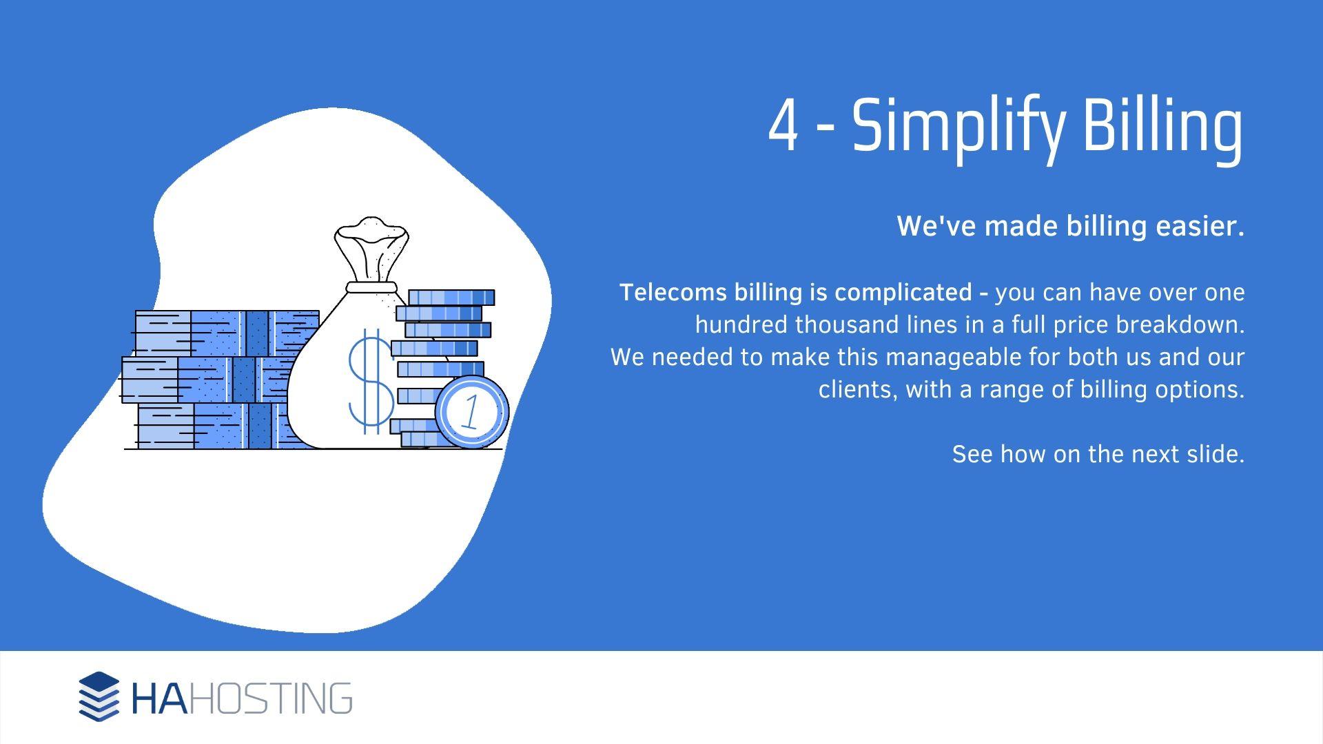 6 Simplified billing - We've made billing easier. Telecoms billing is complicated - you can have over one hundred thousand lines in a full price breakdown. We needed to make this manageable for both us and our clients, with a range of billing options. See how on the next slide.