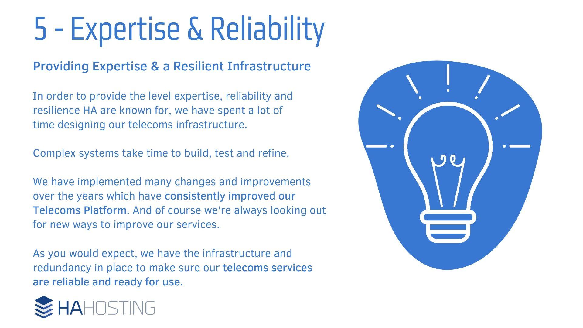8 Expertise and Reliability - Providing Expertise & a Resilient Infrastructure In order to provide the level expertise, reliability and resilience HA are known for, we have spent a lot of time designing our telecoms infrastructure. Complex systems take time to build, test and refine. We have implemented many changes and improvements over the years which have consistently improved our Telecoms Platform. And of course we're always looking out for new ways to improve our services. As you would expect, we have the infrastructure and redundancy in place to make sure our telecoms services are reliable and ready for use.